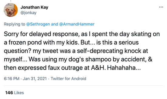 Tweet from @jonkay in reply to Rogen: Sorry for delayed response, as I spent the day skating on a frozen pond with my kids. But… is this a serious questions? my tweet was a self-deprecating knock at myself… Was using my dog's shampoo by accident, & then expressed faux outrage at A&H. Hahahaha…