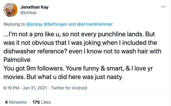 Tweet from @jonkay in reply to Rogen: …I'm not a pro like u, so not every punchline lands. But was it not obvious that I was joking when I included the dishwasher reference? even I know not to wash hair with Palmolive. You got 9m followers. Youre funny & smart, & I love yr movies. But what u did here was just nasty