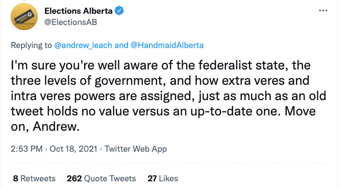 October 18th tweet from Elections Alberta (@ElectionsAB), in reply to @andrew_leach and @HandmaidAlberta: I'm sure you're well aware of the federalist state, the three levels of government, and how extra veres and intra veres powers are assigned, just as much as an old tweet holds no value versus an up-to-date one. Move on, Andrew.