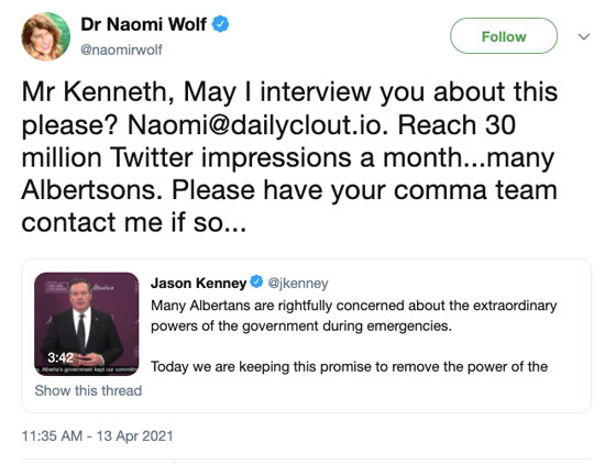 April 13th tweet from Dr Naomi Wolf ‏(@naomirwolf): Mr Kenneth, May I interview you about this please? Naomi@dailyclout.io. Reach 30 million Twitter impressions a month...many Albertsons. Please have your comma team contact me if so... — She's quote-tweeting Jason Kenney, who wrote: Many Albertans are rightfully concerned about the extraordinary powers of the government during emergencies. Today we are keeping this promise to remove the…