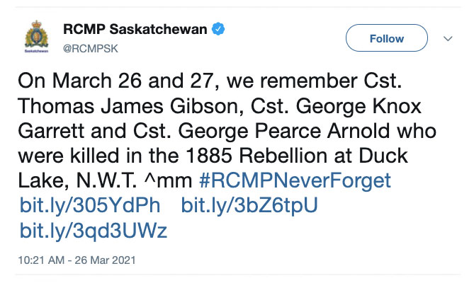 March 26th tweet from RCMP Saskatchewan ‏(@RCMPSK): On March 26 and 27, we remember Cst. Thomas James Gibson, Cst. George Knox Garrett and Cst. George Pearce Arnold who were killed in the 1885 Rebellion at Duck Lake, N.W.T. ^mm #RCMPNeverForget https://bit.ly/305YdPh https://bit.ly/3bZ6tpU https://bit.ly/3qd3UWz