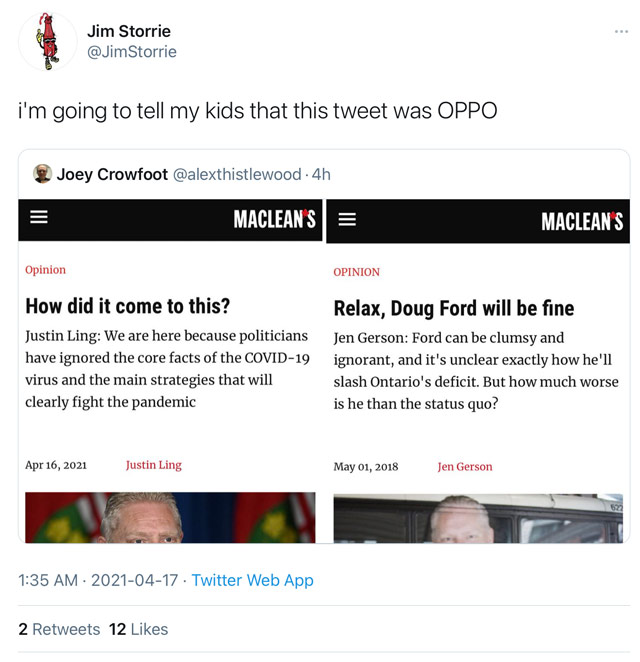 April 17th tweet from Jim Storrie (@JimStorrie): i'm going to tell my kids that this tweet was OPPO. — He's quote-tweeting @alexthistlewood, who'd tweeted a pair of Maclean's screenshots. One is a Justin Ling opinion piece from April 16, 2021, titled How did it come to this? The other is the May 1, 2018, piece from Jen Gerson called Relax, Doug Ford will be fine. Both op-eds had pictures of Ford.